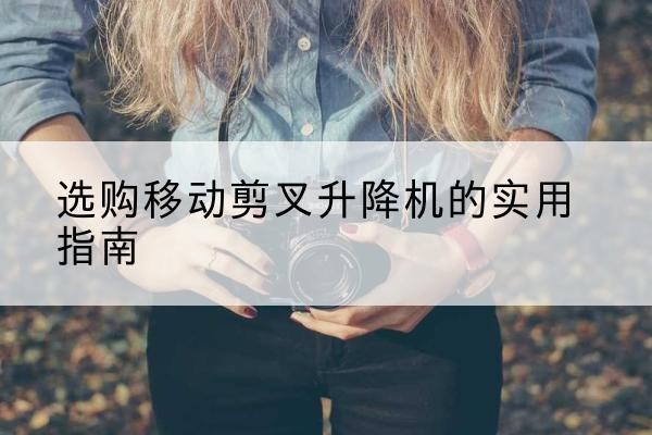 鲁甸移动剪叉升降机怎么选-选购移动剪叉升降机的实用指南