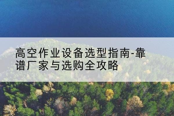 鲁甸升降车厂家-高空作业设备选型指南-靠谱厂家与选购全攻略