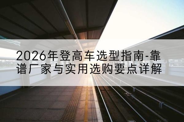 鲁甸登高车厂家推荐-2026年登高车选型指南-靠谱厂家与实用选购要点详解