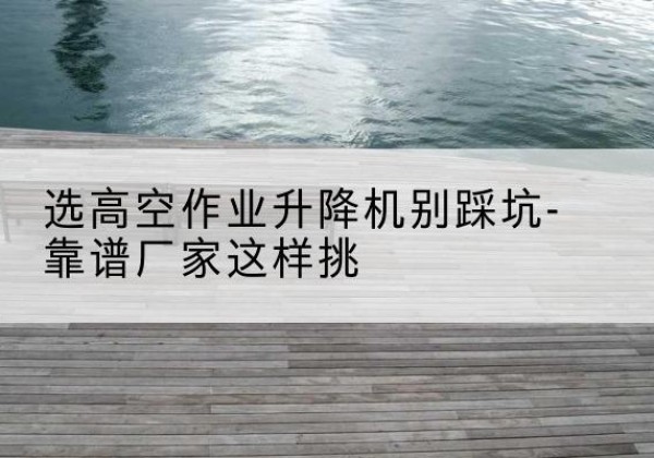 鲁甸剪叉式升降机厂家-选高空作业升降机别踩坑-靠谱厂家这样挑