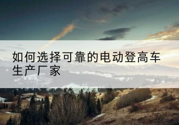 鲁甸电动登高车厂家-如何选择可靠的电动登高车生产厂家