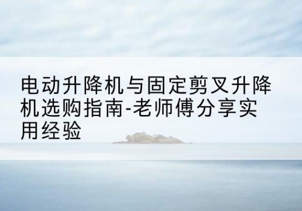 鲁甸电动升降机怎么选-电动升降机与固定剪叉升降机选购指南-老师傅分享实用经验