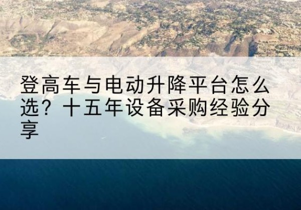 鲁甸登高车厂家厂家-登高车与电动升降平台怎么选？十五年设备采购经验分享