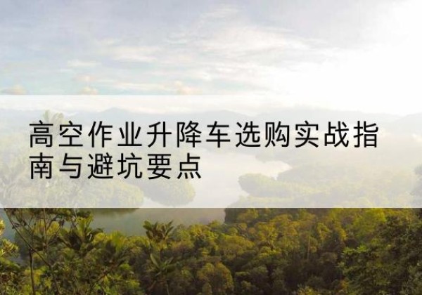 鲁甸升降车怎么选-高空作业升降车选购实战指南与避坑要点