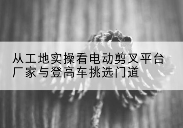 鲁甸电动剪叉升降平台厂家-从工地实操看电动剪叉平台厂家与登高车挑选门道