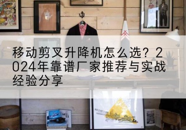 鲁甸升降平台厂家推荐-移动剪叉升降机怎么选？2024年靠谱厂家推荐与实战经验分享