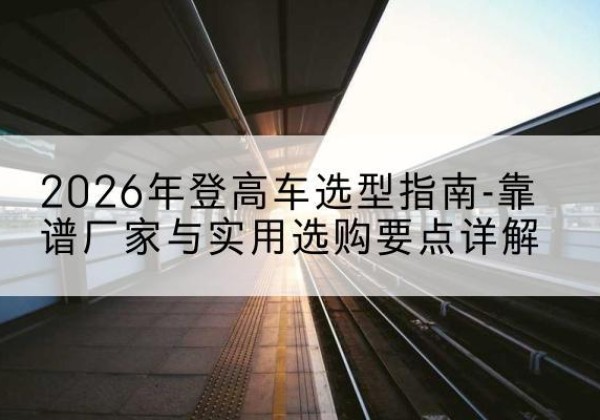 鲁甸登高车厂家推荐-2026年登高车选型指南-靠谱厂家与实用选购要点详解