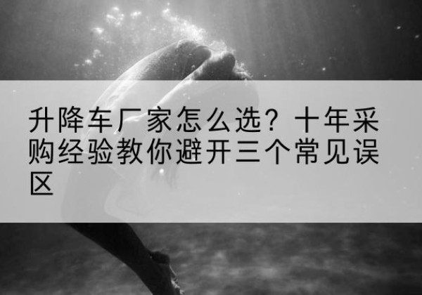 鲁甸升降车厂家-怎么选？十年采购经验教你避开三个常见误区