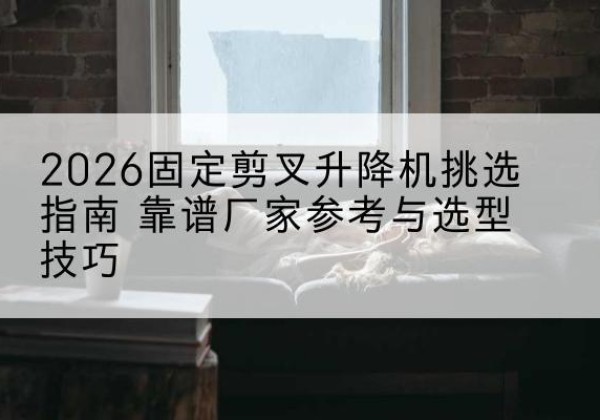 鲁甸固定剪叉升降机厂家推荐-2026固定剪叉升降机挑选指南 靠谱厂家参考与选型技巧